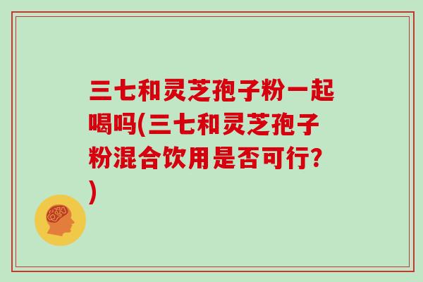 三七和灵芝孢子粉一起喝吗(三七和灵芝孢子粉混合饮用是否可行？)