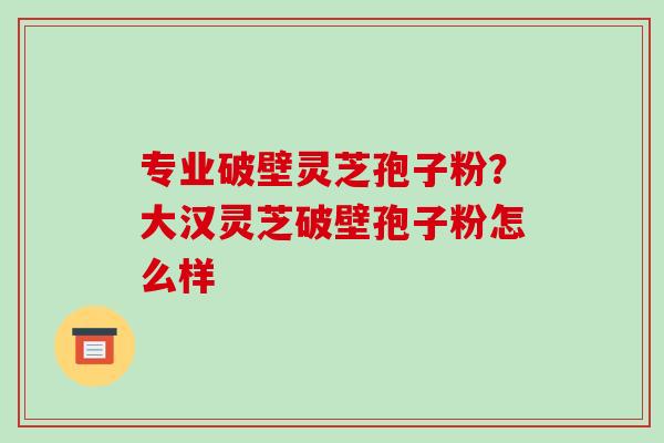 专业破壁灵芝孢子粉？大汉灵芝破壁孢子粉怎么样