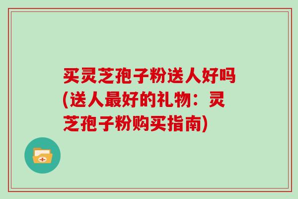 买灵芝孢子粉送人好吗(送人好的礼物：灵芝孢子粉购买指南)