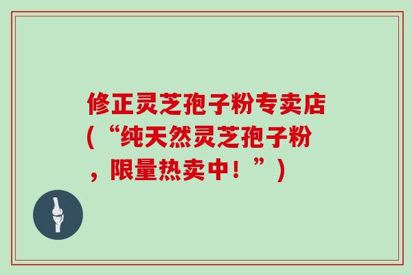修正灵芝孢子粉专卖店(“纯天然灵芝孢子粉，限量热卖中！”)