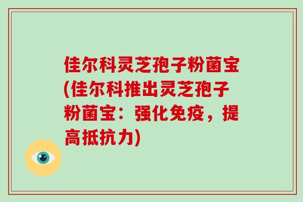 佳尔科灵芝孢子粉菌宝(佳尔科推出灵芝孢子粉菌宝：强化免疫，提高抵抗力)