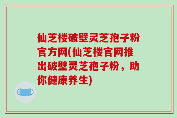 仙芝楼破壁灵芝孢子粉官方网(仙芝楼官网推出破壁灵芝孢子粉，助你健康养生)