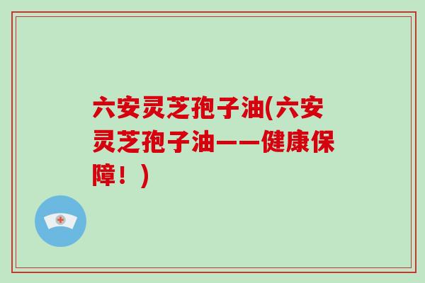 六安灵芝孢子油(六安灵芝孢子油——健康保障！)