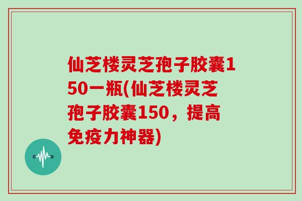 仙芝楼灵芝孢子胶囊150一瓶(仙芝楼灵芝孢子胶囊150，提高免疫力神器)