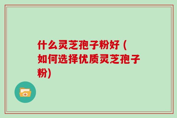 什么灵芝孢子粉好 (如何选择优质灵芝孢子粉)