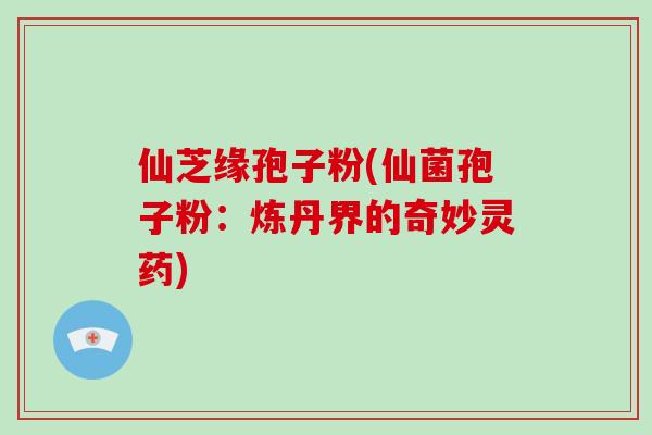 仙芝缘孢子粉(仙菌孢子粉：炼丹界的奇妙灵药)
