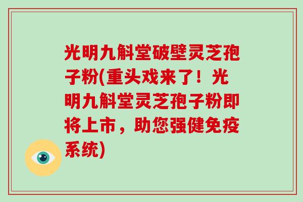 光明九斛堂破壁灵芝孢子粉(重头戏来了！光明九斛堂灵芝孢子粉即将上市，助您强健免疫系统)