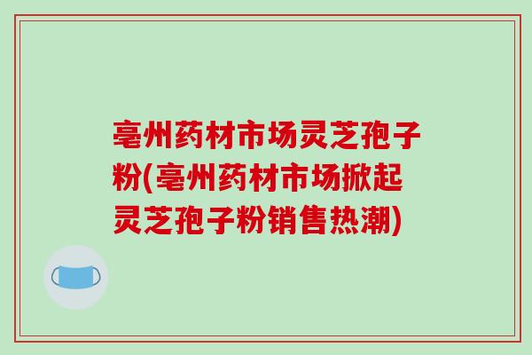 亳州药材市场灵芝孢子粉(亳州药材市场掀起灵芝孢子粉销售热潮)