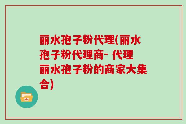 丽水孢子粉代理(丽水孢子粉代理商- 代理丽水孢子粉的商家大集合)