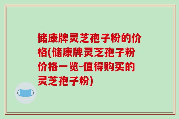储康牌灵芝孢子粉的价格(储康牌灵芝孢子粉价格一览-值得购买的灵芝孢子粉)