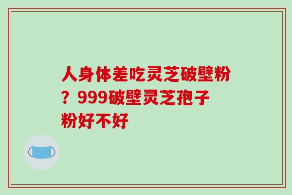 人身体差吃灵芝破壁粉？999破壁灵芝孢子粉好不好