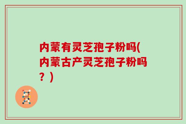 内蒙有灵芝孢子粉吗(内蒙古产灵芝孢子粉吗？)
