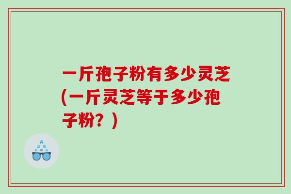 一斤孢子粉有多少灵芝(一斤灵芝等于多少孢子粉？)