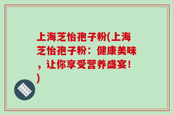 上海芝怡孢子粉(上海芝怡孢子粉：健康美味，让你享受营养盛宴！)