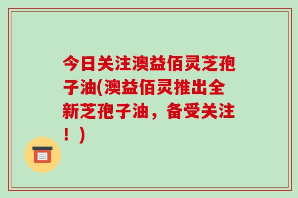 今日关注澳益佰灵芝孢子油(澳益佰灵推出全新芝孢子油，备受关注！)