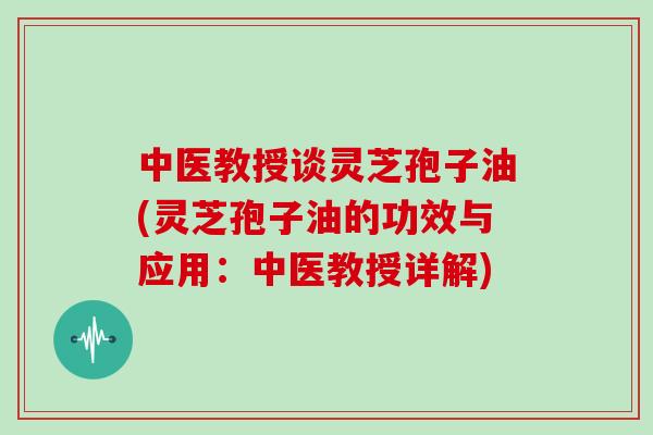 中医教授谈灵芝孢子油(灵芝孢子油的功效与应用：中医教授详解)
