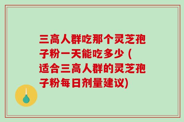 人群吃那个灵芝孢子粉一天能吃多少 (适合人群的灵芝孢子粉每日剂量建议)
