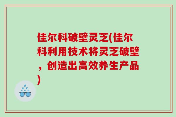 佳尔科破壁灵芝(佳尔科利用技术将灵芝破壁，创造出高效养生产品)