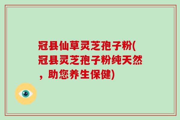 冠县仙草灵芝孢子粉(冠县灵芝孢子粉纯天然，助您养生保健)