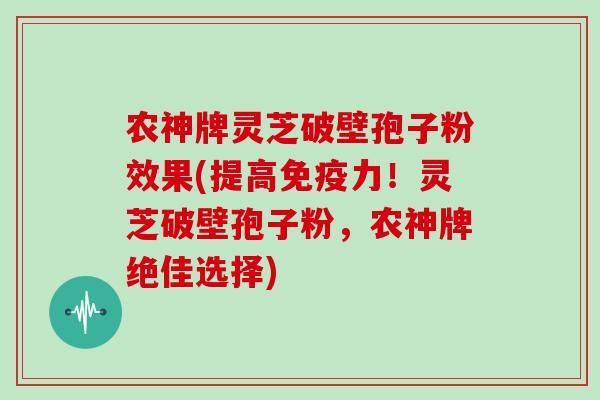 农神牌灵芝破壁孢子粉效果(提高免疫力！灵芝破壁孢子粉，农神牌绝佳选择)