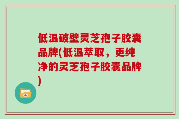 低温破壁灵芝孢子胶囊品牌(低温萃取，更纯净的灵芝孢子胶囊品牌)