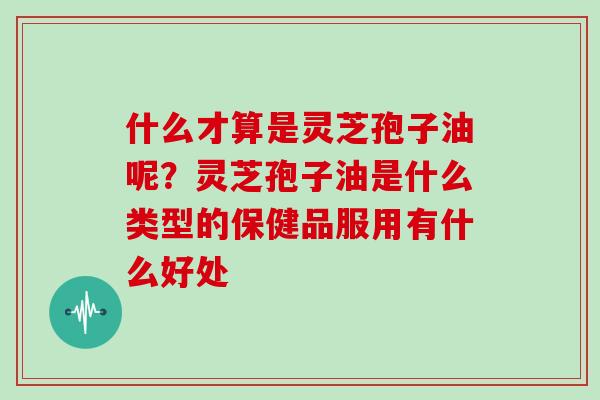 什么才算是灵芝孢子油呢？灵芝孢子油是什么类型的保健品服用有什么好处