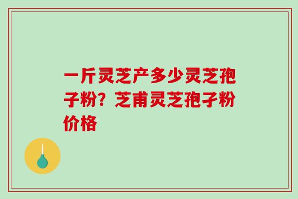 一斤灵芝产多少灵芝孢子粉？芝甫灵芝孢孑粉价格