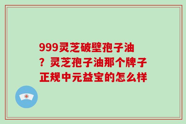 999灵芝破壁孢子油？灵芝孢子油那个牌子正规中元益宝的怎么样