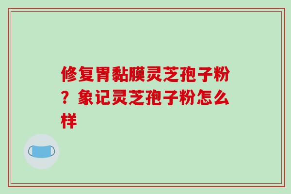 修复胃黏膜灵芝孢子粉？象记灵芝孢子粉怎么样