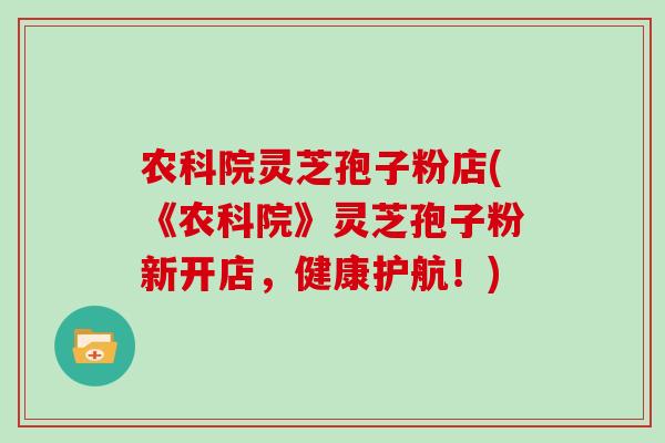 农科院灵芝孢子粉店(《农科院》灵芝孢子粉新开店，健康护航！)