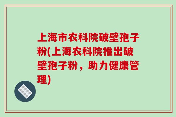 上海市农科院破壁孢子粉(上海农科院推出破壁孢子粉，助力健康管理)