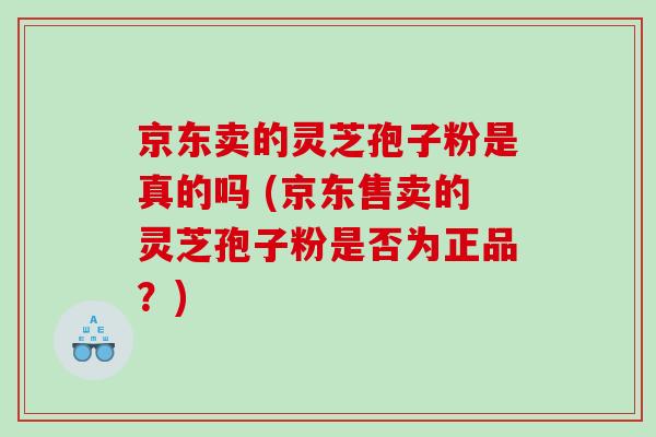 京东卖的灵芝孢子粉是真的吗 (京东售卖的灵芝孢子粉是否为正品？)