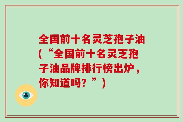 全国前十名灵芝孢子油(“全国前十名灵芝孢子油品牌排行榜出炉，你知道吗？”)