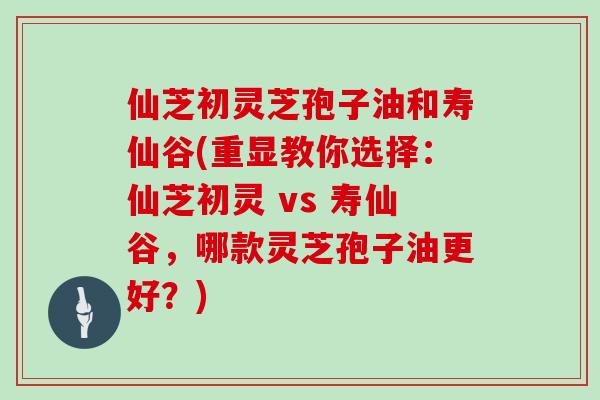 仙芝初灵芝孢子油和寿仙谷(重显教你选择：仙芝初灵 vs 寿仙谷，哪款灵芝孢子油更好？)