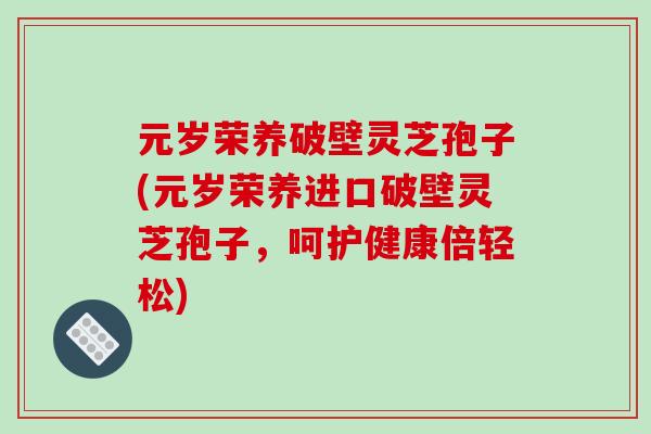 元岁荣养破壁灵芝孢子(元岁荣养进口破壁灵芝孢子，呵护健康倍轻松)