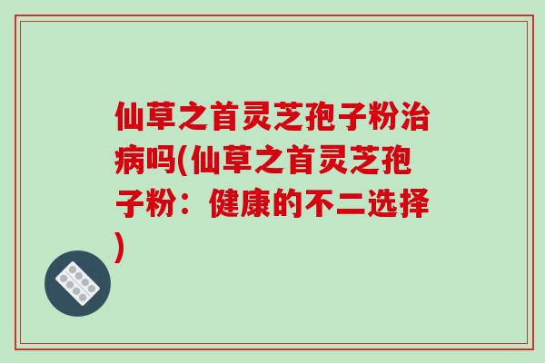 仙草之首灵芝孢子粉吗(仙草之首灵芝孢子粉：健康的不二选择)