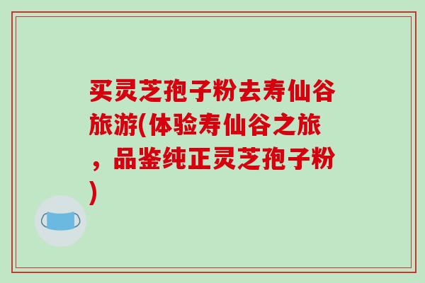 买灵芝孢子粉去寿仙谷旅游(体验寿仙谷之旅，品鉴纯正灵芝孢子粉)
