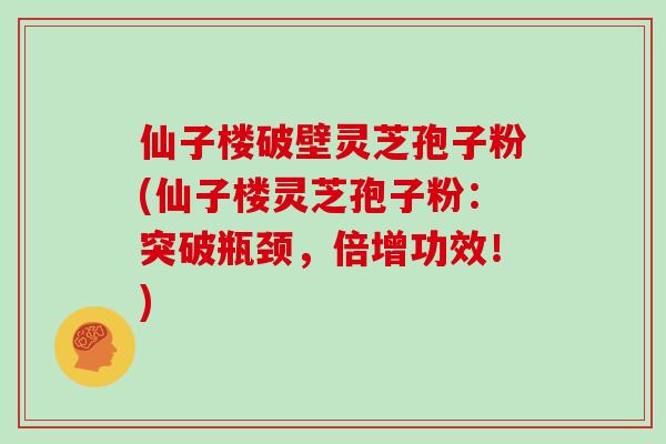 仙子楼破壁灵芝孢子粉(仙子楼灵芝孢子粉：突破瓶颈，倍增功效！)