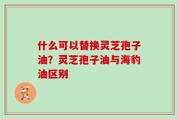 什么可以替换灵芝孢子油？灵芝孢子油与海豹油区别