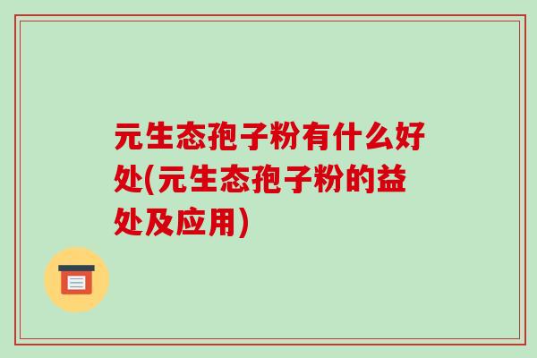 元生态孢子粉有什么好处(元生态孢子粉的益处及应用)