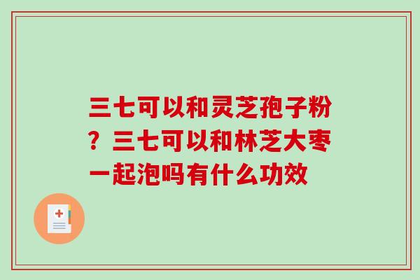 三七可以和灵芝孢子粉？三七可以和林芝大枣一起泡吗有什么功效