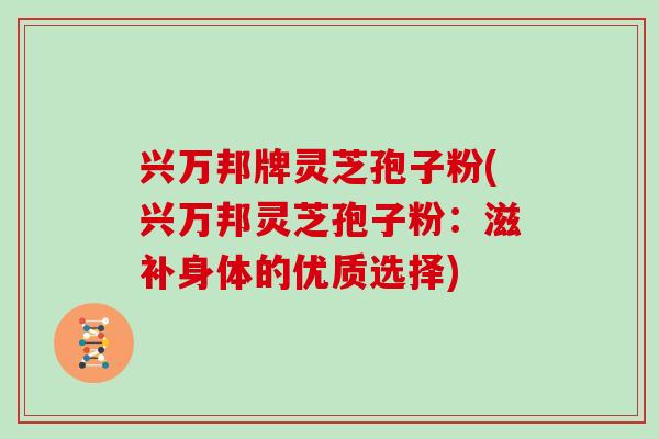 兴万邦牌灵芝孢子粉(兴万邦灵芝孢子粉：滋补身体的优质选择)