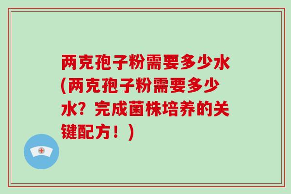 两克孢子粉需要多少水(两克孢子粉需要多少水？完成菌株培养的关键配方！)