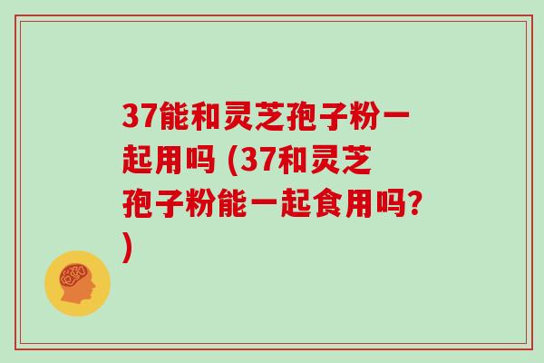37能和灵芝孢子粉一起用吗 (37和灵芝孢子粉能一起食用吗？)