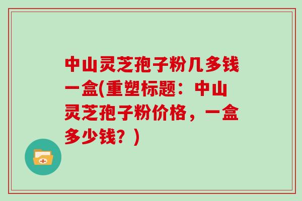 中山灵芝孢子粉几多钱一盒(重塑标题：中山灵芝孢子粉价格，一盒多少钱？)
