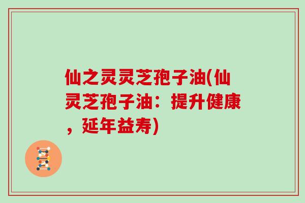 仙之灵灵芝孢子油(仙灵芝孢子油：提升健康，延年益寿)