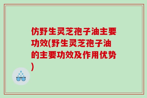 仿野生灵芝孢子油主要功效(野生灵芝孢子油的主要功效及作用优势)