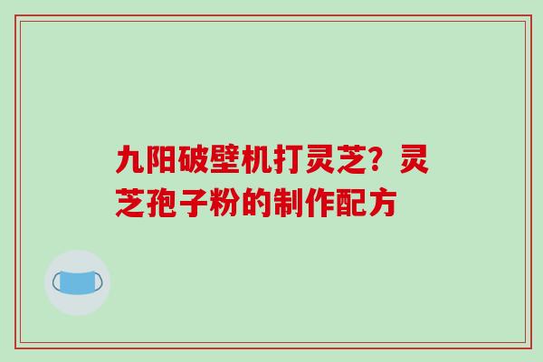 九阳破壁机打灵芝？灵芝孢子粉的制作配方