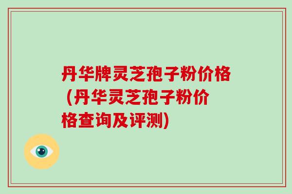 丹华牌灵芝孢子粉价格 (丹华灵芝孢子粉价格查询及评测)