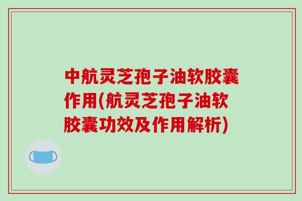 中航灵芝孢子油软胶囊作用(航灵芝孢子油软胶囊功效及作用解析)